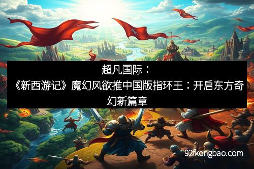 超凡国际：《新西游记》魔幻风欲推中国版指环王：开启东方奇幻新篇章